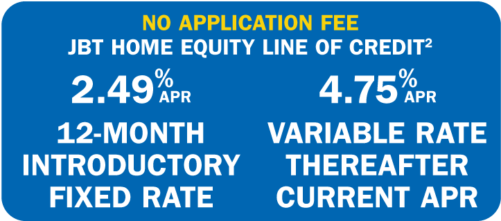 NO APPLICATION FEE - JBT HOME EQUITY LINE OF CREDIT2 2.49% APR 12-Month Introductory Fixed Rate / 4.75%
    APR Variable Rate Thereafter Current APR